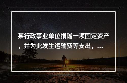 某行政事业单位捐赠一项固定资产，并为此发生运输费等支出，则在