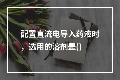 配置直流电导入药液时，选用的溶剂是()