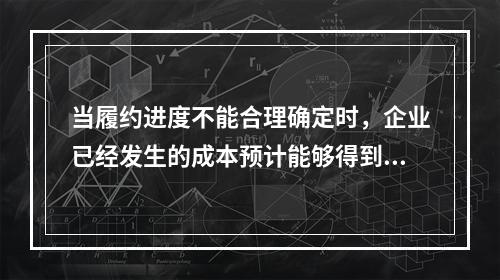 当履约进度不能合理确定时，企业已经发生的成本预计能够得到补偿