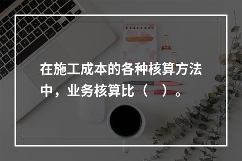 在施工成本的各种核算方法中，业务核算比（　）。