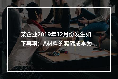 某企业2019年12月份发生如下事项：A材料的实际成本为20