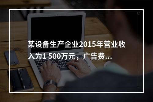 某设备生产企业2015年营业收入为1 500万元，广告费支出