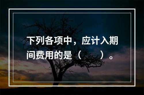 下列各项中，应计入期间费用的是（　　）。