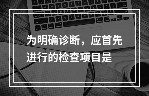 为明确诊断，应首先进行的检查项目是