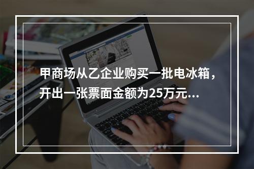 甲商场从乙企业购买一批电冰箱，开出一张票面金额为25万元的银