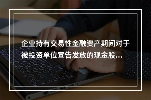 企业持有交易性金融资产期间对于被投资单位宣告发放的现金股利，