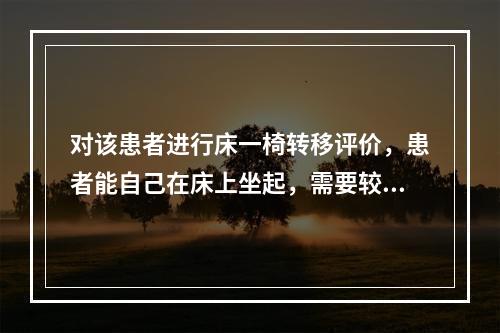 对该患者进行床一椅转移评价，患者能自己在床上坐起，需要较大帮