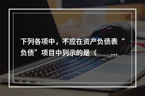 下列各项中，不应在资产负债表“负债”项目中列示的是（　　）。