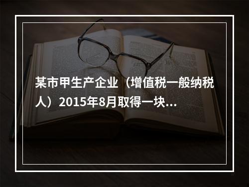 某市甲生产企业（增值税一般纳税人）2015年8月取得一块土地