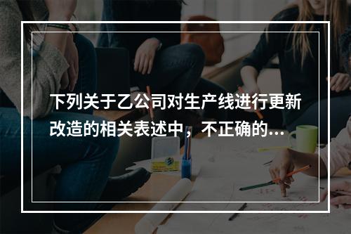 下列关于乙公司对生产线进行更新改造的相关表述中，不正确的是（