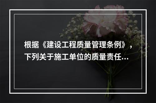 根据《建设工程质量管理条例》，下列关于施工单位的质量责任和义