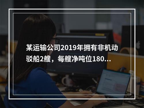 某运输公司2019年拥有非机动驳船2艘，每艘净吨位180吨；