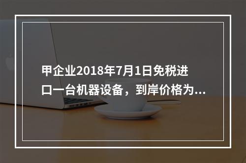 甲企业2018年7月1日免税进口一台机器设备，到岸价格为30