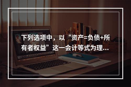 下列选项中，以“资产=负债+所有者权益”这一会计等式为理论依