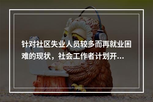 针对社区失业人员较多而再就业困难的现状，社会工作者计划开展社