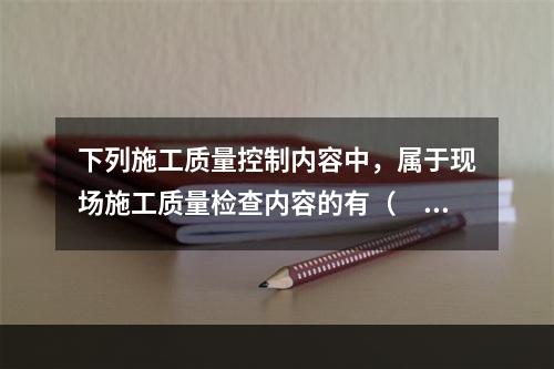 下列施工质量控制内容中，属于现场施工质量检查内容的有（　）。