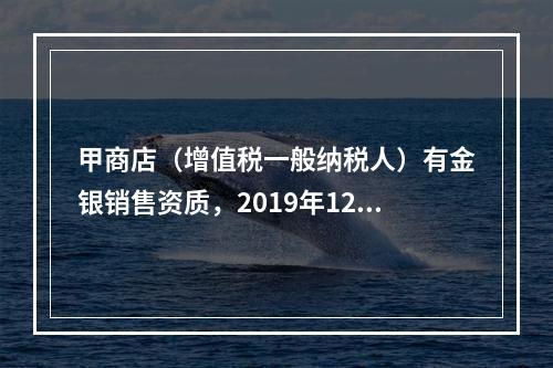 甲商店（增值税一般纳税人）有金银销售资质，2019年12月销