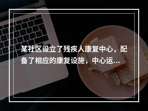 某社区设立了残疾人康复中心，配备了相应的康复设施，中心运行一