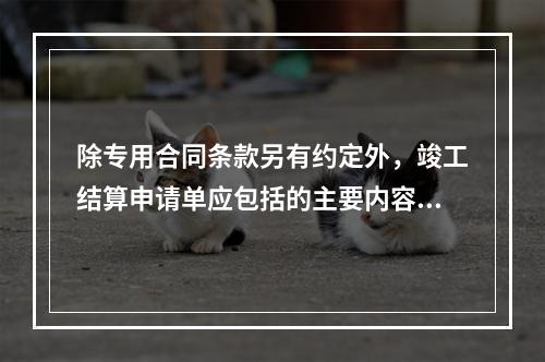 除专用合同条款另有约定外，竣工结算申请单应包括的主要内容有（