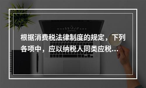 根据消费税法律制度的规定，下列各项中，应以纳税人同类应税消费