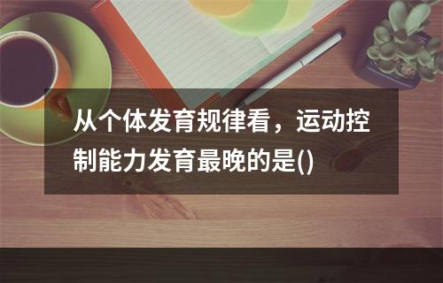 从个体发育规律看，运动控制能力发育最晚的是()