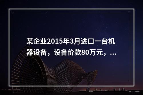 某企业2015年3月进口一台机器设备，设备价款80万元，支付