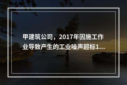 甲建筑公司，2017年因施工作业导致产生的工业噪声超标16分