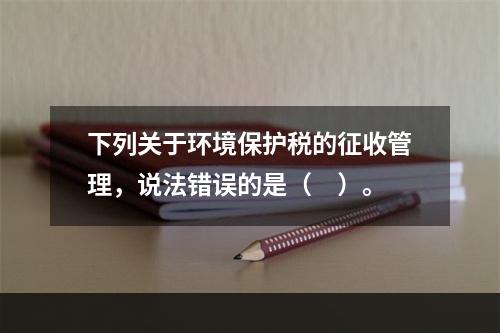 下列关于环境保护税的征收管理，说法错误的是（　）。