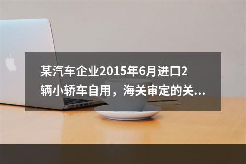 某汽车企业2015年6月进口2辆小轿车自用，海关审定的关税完