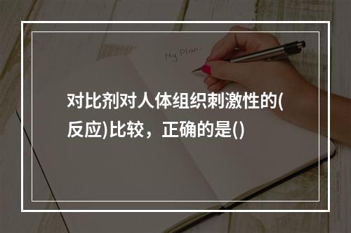 对比剂对人体组织刺激性的(反应)比较，正确的是()