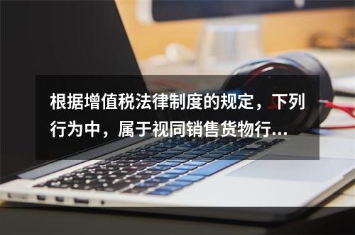 根据增值税法律制度的规定，下列行为中，属于视同销售货物行为的