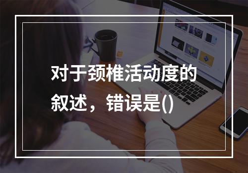 对于颈椎活动度的叙述，错误是()