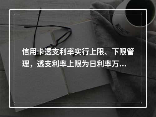 信用卡透支利率实行上限、下限管理，透支利率上限为日利率万分之