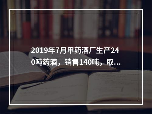 2019年7月甲药酒厂生产240吨药酒，销售140吨，取得不