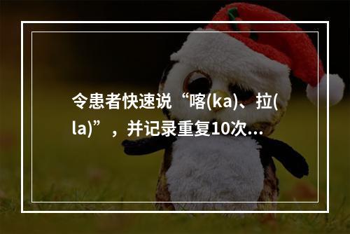 令患者快速说“喀(ka)、拉(la)”，并记录重复10次所需