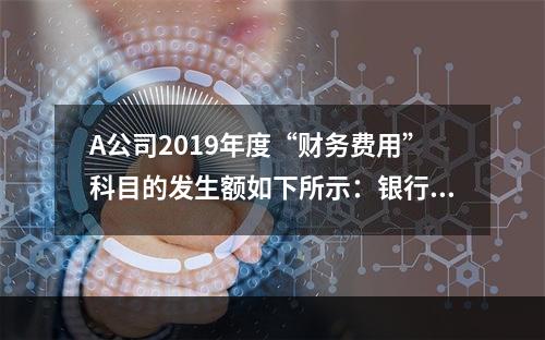 A公司2019年度“财务费用”科目的发生额如下所示：银行长期