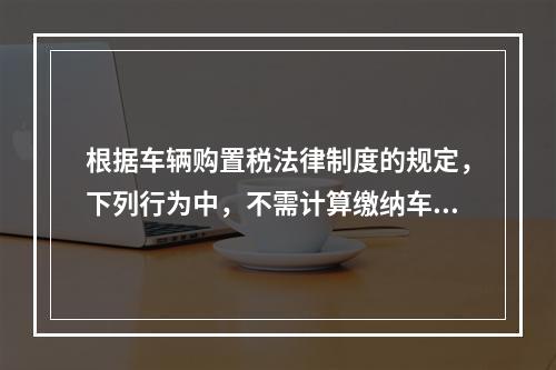 根据车辆购置税法律制度的规定，下列行为中，不需计算缴纳车辆购