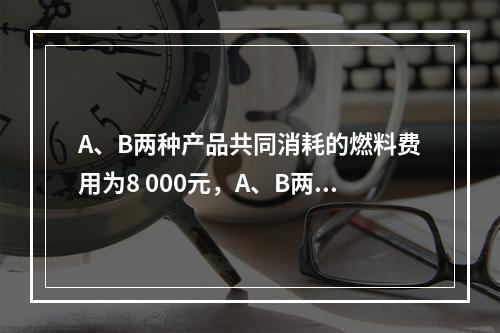 A、B两种产品共同消耗的燃料费用为8 000元，A、B两种产