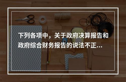 下列各项中，关于政府决算报告和政府综合财务报告的说法不正确的