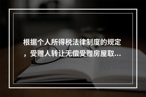 根据个人所得税法律制度的规定 ，受赠人转让无偿受赠房屋取得的