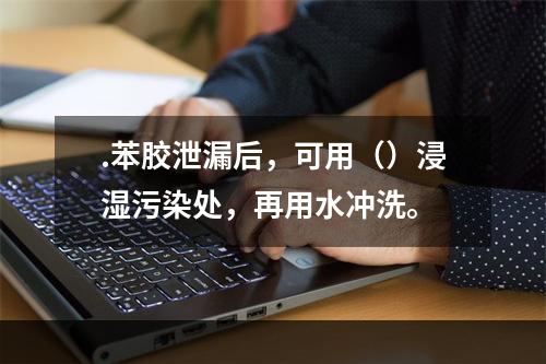 .苯胶泄漏后，可用（）浸湿污染处，再用水冲洗。