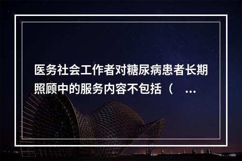 医务社会工作者对糖尿病患者长期照顾中的服务内容不包括（　　）