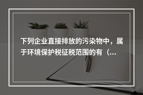 下列企业直接排放的污染物中，属于环境保护税征税范围的有（　）