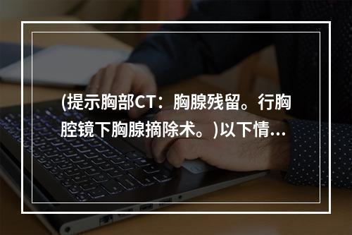 (提示胸部CT：胸腺残留。行胸腔镜下胸腺摘除术。)以下情况中