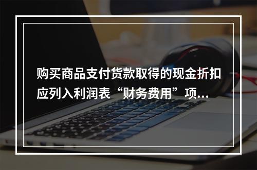 购买商品支付货款取得的现金折扣应列入利润表“财务费用”项目。