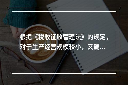 根据《税收征收管理法》的规定，对于生产经营规模较小，又确无建