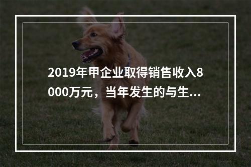 2019年甲企业取得销售收入8000万元，当年发生的与生产经