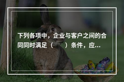 下列各项中，企业与客户之间的合同同时满足（　　）条件，应当在