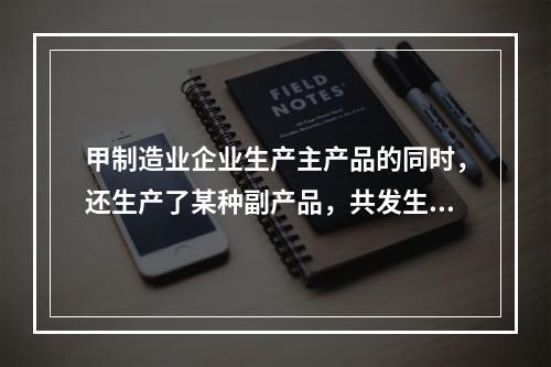 甲制造业企业生产主产品的同时，还生产了某种副产品，共发生生产