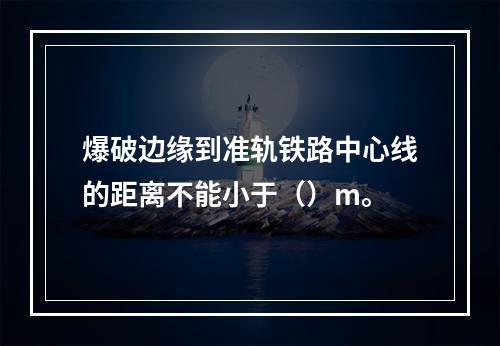 爆破边缘到准轨铁路中心线的距离不能小于（）m。